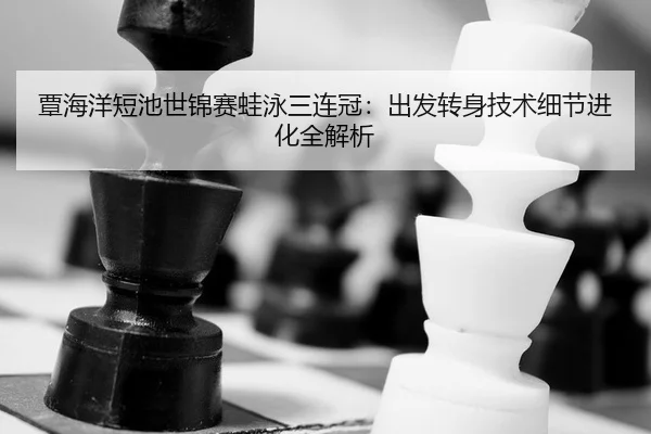 覃海洋短池世锦赛蛙泳三连冠：出发转身技术细节进化全解析